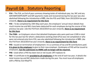 Payroll GB
• P14 – The P14, an End of year summary showing totals of individuals pay, tax, NIC and any
SAP/SMP/OSPP/ASPP and SSP payments made and recovered during the tax year was also
abolished following the introduction of RTI. Like the P35 and P38A, from 2013/2014 tax year
onwards, there is no requirement for this form
• P35 – To be completed by 19th May each year, the employers’ annual return details how
much income tax and NICs have been deducted for each employee during the course of the
previous tax year. Like the P14 from 2013/2014 tax year onwards, there is no requirement
for this form
• The P38A - an Employers return that detailed Employees who were paid over £100 in total
for the tax year but for whom a deductions working sheet (P11) was not completed or who
were not entered onto form P35, was also abolished following the introduction of RTI. Like
the P14 from 2013/2014 tax year onwards, there is no requirement for this form
• P45 - Issued on termination of employment. It is a summary of tax and NI contributions paid.
It is given to the employee to give to their new employer. Hardcopies of P45 will be issued to
employees, but the submission to HMRC will no longer will be required.
• P46 - Used when a P45 has been lost or not issued. (RTI replaces it)
• P60 – A certificate to be provided to all employees at the end of each tax year, it details the
total income tax and NIC deductions made during the year. You must issue all employees
with a P60 by 31st MayP71
Statutory Reporting
 