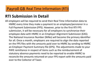 Payroll GB
RTI Submission in Detail
All employers will be required to send their Real Time Information data to
HMRC every time they make a payment to an employee/pensioner in a
Full Payment Submission (FPS). However, prior to the first RTI FPS
submission, it will be necessary for all employers to synchronize their
employee data with HMRC in an Employer Alignment Submission (EAS).
The National Insurance Number (NINo) will become the primary identifier
for all. Once a month, employers are required to align the data reported
on the FPS files with the amounts paid over to HMRC by sending to HMRC
an Employer Payment Summary file (EPS). The adjustments made to your
PAYE remittance in respect of items such as the reimbursement of
statutory absence payments need to be reported to enable HMRC to
reconcile the amounts returned on your FPS report with the amounts paid
over to the Collector of Taxes
Real Time Information (RTI)
 