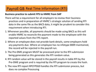 Payroll GB
Business practice to submit FPS to HMRC from SAP
There will be a requirement for all employers to review their business
practices and in preparation of HMRC’s strategic solution of sending RTI
data in the same file as the BACS data, it might be prudent to consider this
requirement when introducing RTI.
1. Whenever possible, all payments should be made using BACS as this will
enable HMRC to reconcile the payment made to the employee with the
reported values from the FPS report.
2. Where an employee does not provide bank details, some employers hold
any payments due. Where an employee has no infotype 0009 maintained,
the record will be rejected in the payroll run.
3. The Pre-DME program MUST be processed prior to the RTI submission
being generated as this generates the RTI random value.
4. RTI random value will be stored in the payroll results in table RTI by the
Pre-DME program and is required by the RTI program to create the hash.
5. The new RTI report RPCFPSG0 handles the RTI submission process, but
does no complex Processing
Real Time Information (RTI)
 