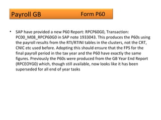 Payroll GB
• SAP have provided a new P60 Report: RPCP60G0, Transaction:
PC00_M08_RPCP60G0 in SAP note 1933043. This produces the P60s using
the payroll results from the RTI/RTINI tables in the clusters, not the CRT,
CNIC etc used before. Adopting this should ensure that the FPS for the
final payroll period in the tax year and the P60 have exactly the same
figures. Previously the P60s were produced from the GB Year End Report
(RPCEOYG0) which, though still available, now looks like it has been
superseded for all end of year tasks
Form P60
 