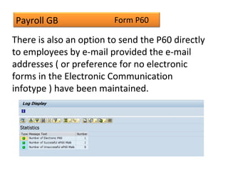 Payroll GB
There is also an option to send the P60 directly
to employees by e-mail provided the e-mail
addresses ( or preference for no electronic
forms in the Electronic Communication
infotype ) have been maintained.
Form P60
 