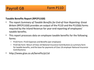 Payroll GB
Taxable Benefits Report (RPCP11G0)
• The report Summary of Taxable Benefits for End-of-Year Reporting: Great
Britain (RPCP11G0) provides an output of the P11D and the P11D(b) forms
required by the Inland Revenue for year-end reporting of employees'
taxable benefits.
• This report processes data on employee taxable benefits for the following
forms:
– P11D Form- P11D Expenses and Benefits (per employee)
– P11D (b) Form- Return of Class 1A National Insurance Contributions (a summary form
for taxable benefits, and the base for payments of Class 1A employer National Insurance
Contributions).
• http://www.gtax.co.uk/benefits/p11d
Form P11D
 