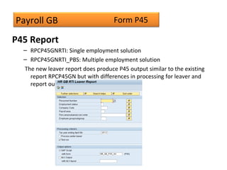 Payroll GB
P45 Report
– RPCP45GNRTI: Single employment solution
– RPCP45GNRTI_PBS: Multiple employment solution
The new leaver report does produce P45 output similar to the existing
report RPCP45GN but with differences in processing for leaver and
report output.
Form P45
 