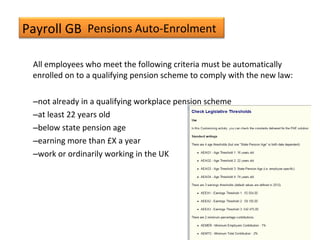 Payroll GB
All employees who meet the following criteria must be automatically
enrolled on to a qualifying pension scheme to comply with the new law:
–not already in a qualifying workplace pension scheme
–at least 22 years old
–below state pension age
–earning more than £X a year
–work or ordinarily working in the UK
Pensions Auto-Enrolment
 
