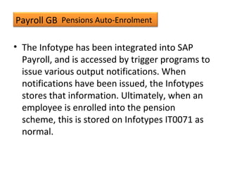 Payroll GB
• The Infotype has been integrated into SAP
Payroll, and is accessed by trigger programs to
issue various output notifications. When
notifications have been issued, the Infotypes
stores that information. Ultimately, when an
employee is enrolled into the pension
scheme, this is stored on Infotypes IT0071 as
normal.
Pensions Auto-Enrolment
 