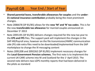 Payroll GB
• Shared parental leave, transferable allowances for couples and the under-
21 national insurance contribution probably being the most prominent
changes.
• Note 2086678 (SP 81/B5) allows for the new ‘M’ and ‘N’ tax codes. This is for
the new transferable tax allowance for married couples announced on
December 5th
2013
• Note 2095195 (SP 81/B5) delivers changes required for the new tax year to
the EPS and FPS files. The support pack will implement the changes in the
SAP HR/Payroll area, however on the file transmission/HMRC communication
side (PI) side extra files need to be downloaded/implemented from the SAP
marketplace to change the XI messaging content
• Notes 2091208 and 2092262 (SP 81/B5) implement necessary changes for
the Local Government Pension schemes. The first note is to implement the
current UK CARE scheme into NI and Scotland for the 1st
April 2015. The
second note delivers two LGPS monthly reports that had been delivered in
the pilots as standard
Year End / Start of Year
 