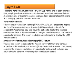 Payroll GB
Teacher’s Pension Annual Return (RPUTPSG0): At the end of each financial
year, employers have a statutory requirement to submit an Annual Return
showing details of teachers' service, salary and any additional contributions
that they pay towards Teachers' Pensions.
LGPS Pension Details
You use the LGPS Pension Details ( RPLPENG0_LGPS_DET ) report to display
the Local Government Pension Scheme (LGPS) contribution details for
selected LGPS schemes. You also have the option to display the changed
contribution rates if the employee has changed the contribution rate towards
a particular scheme. The report reads the payroll results to display the LGPS
Pension details.
Annual Survey of Hours and Earnings (ASHE) Return
You use this report to generate the Annual Survey of Hours and Earnings
(ASHE) record for submission to the Office for National Statistics . This record
contains the employee details as on a particular date, which includes pay,
hours of work, pension, job description and location details.
 