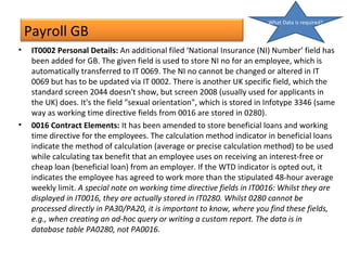 Payroll GB
• IT0002 Personal Details: An additional filed ‘National Insurance (NI) Number’ field has
been added for GB. The given field is used to store NI no for an employee, which is
automatically transferred to IT 0069. The NI no cannot be changed or altered in IT
0069 but has to be updated via IT 0002. There is another UK specific field, which the
standard screen 2044 doesn't show, but screen 2008 (usually used for applicants in
the UK) does. It's the field "sexual orientation", which is stored in Infotype 3346 (same
way as working time directive fields from 0016 are stored in 0280).
• 0016 Contract Elements: It has been amended to store beneficial loans and working
time directive for the employees. The calculation method indicator in beneficial loans
indicate the method of calculation (average or precise calculation method) to be used
while calculating tax benefit that an employee uses on receiving an interest-free or
cheap loan (beneficial loan) from an employer. If the WTD indicator is opted out, it
indicates the employee has agreed to work more than the stipulated 48-hour average
weekly limit. A special note on working time directive fields in IT0016: Whilst they are
displayed in IT0016, they are actually stored in IT0280. Whilst 0280 cannot be
processed directly in PA30/PA20, it is important to know, where you find these fields,
e.g., when creating an ad-hoc query or writing a custom report. The data is in
database table PA0280, not PA0016.
What Data is required?
 