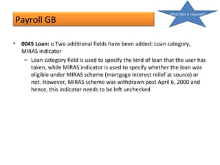 Payroll GB
• 0045 Loan: o Two additional fields have been added: Loan category,
MIRAS indicator
– Loan category field is used to specify the kind of loan that the user has
taken, while MIRAS indicator is used to specify whether the loan was
eligible under MIRAS scheme (mortgage interest relief at source) or
not. However, MIRAS scheme was withdrawn post April 6, 2000 and
hence, this indicator needs to be left unchecked
What Data is required?
 