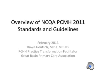Overview of NCQA PCMH 2011
  Standards and Guidelines

              February 2013
      Dawn Gentsch, MPH, MCHES
  PCHH Practice Transformation Facilitator
   Great Basin Primary Care Association
 