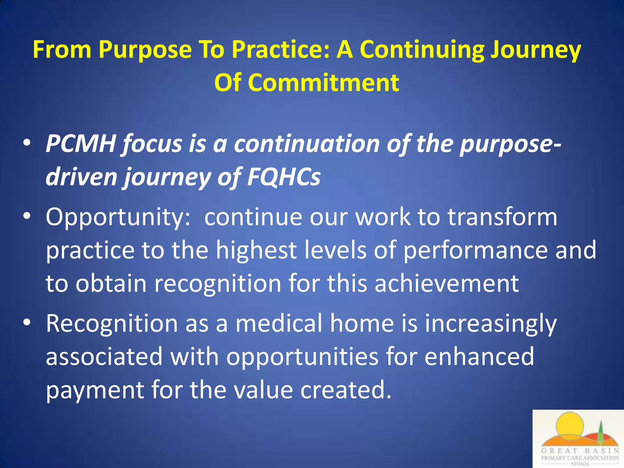 From Purpose To Practice: A Continuing Journey
              Of Commitment

• PCMH focus is a continuation of the purpose-
  driven journey of FQHCs
• Opportunity: continue our work to transform
  practice to the highest levels of performance and
  to obtain recognition for this achievement
• Recognition as a medical home is increasingly
  associated with opportunities for enhanced
  payment for the value created.
 
