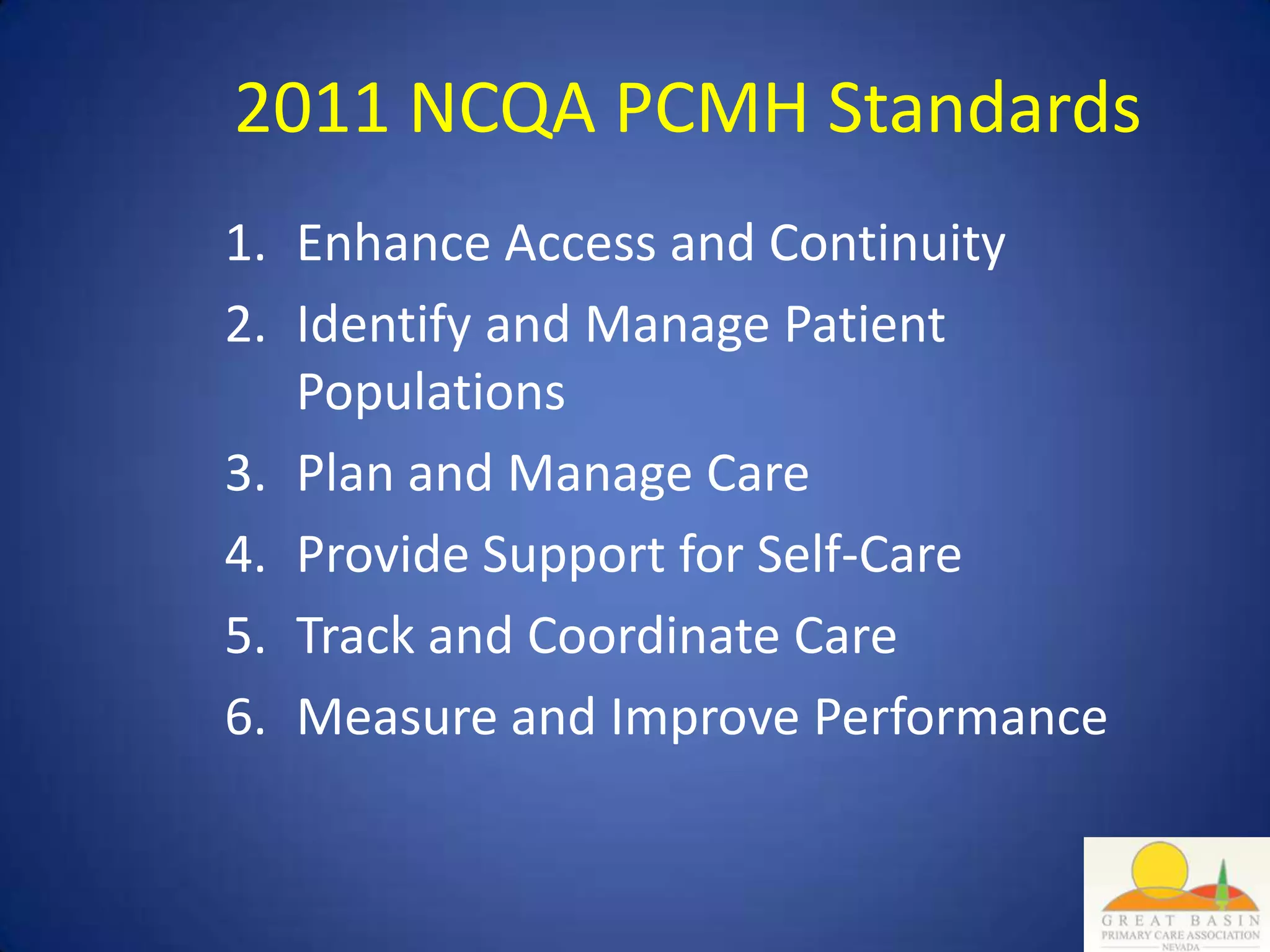 2011 NCQA PCMH Standards
1. Enhance Access and Continuity
2. Identify and Manage Patient
   Populations
3. Plan and Manage Care
4. Provide Support for Self-Care
5. Track and Coordinate Care
6. Measure and Improve Performance
 