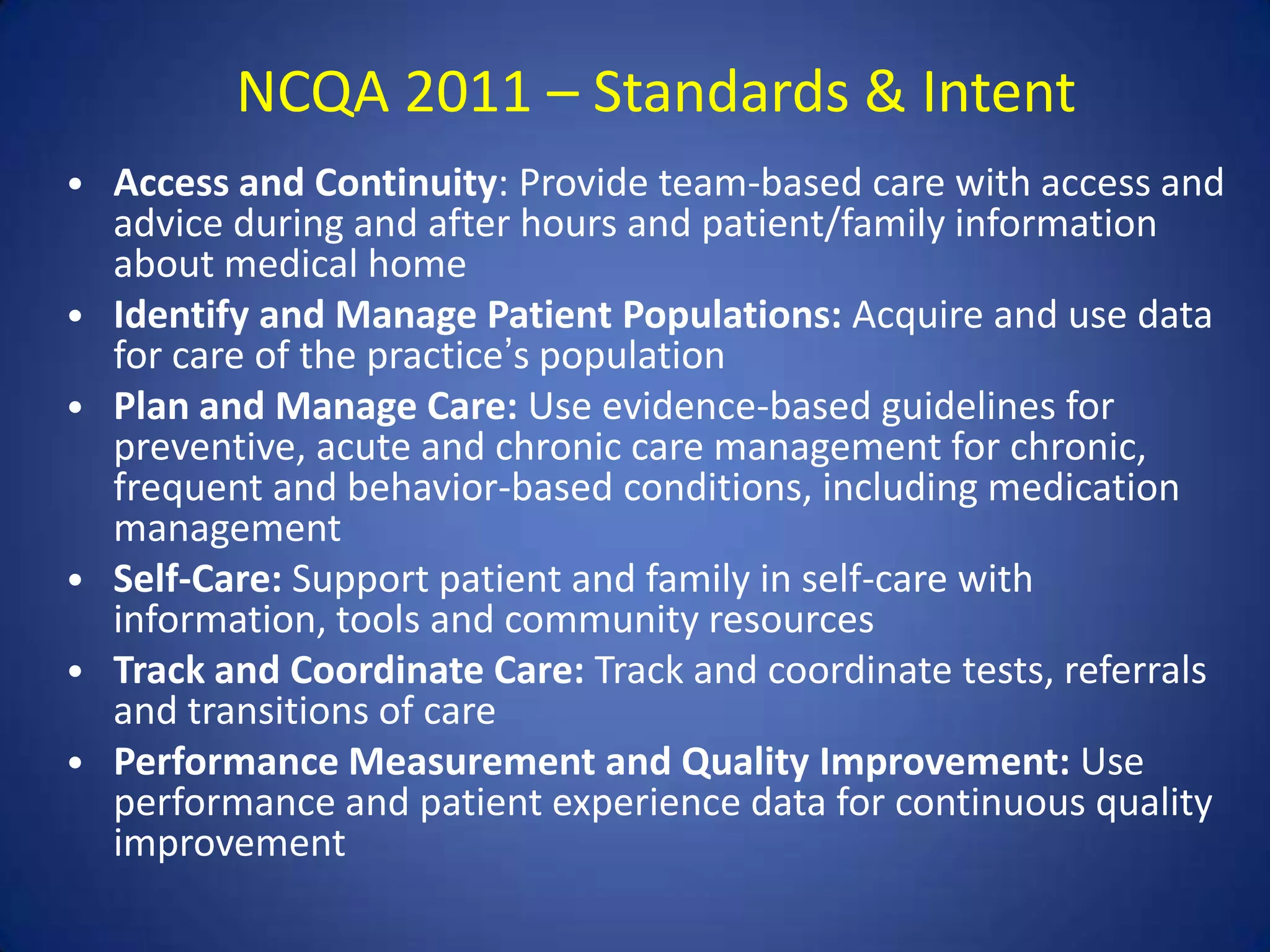 NCQA 2011 – Standards & Intent
• Access and Continuity: Provide team-based care with access and
    advice during and after hours and patient/family information
    about medical home
•   Identify and Manage Patient Populations: Acquire and use data
    for care of the practice’s population
•   Plan and Manage Care: Use evidence-based guidelines for
    preventive, acute and chronic care management for chronic,
    frequent and behavior-based conditions, including medication
    management
•   Self-Care: Support patient and family in self-care with
    information, tools and community resources
•   Track and Coordinate Care: Track and coordinate tests, referrals
    and transitions of care
•   Performance Measurement and Quality Improvement: Use
    performance and patient experience data for continuous quality
    improvement
 