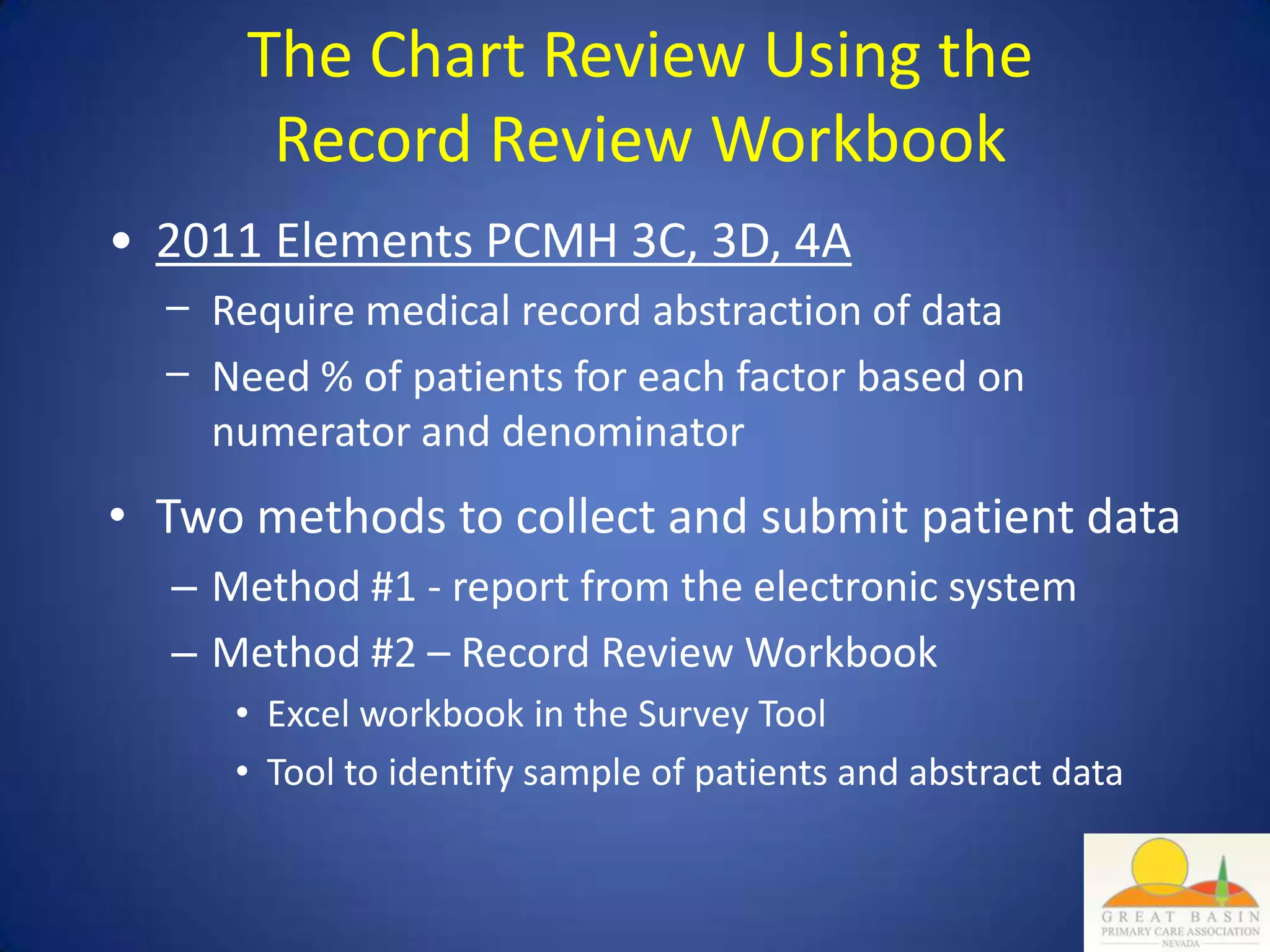 The Chart Review Using the
       Record Review Workbook
• 2011 Elements PCMH 3C, 3D, 4A
  − Require medical record abstraction of data
  − Need % of patients for each factor based on
    numerator and denominator
• Two methods to collect and submit patient data
  – Method #1 - report from the electronic system
  – Method #2 – Record Review Workbook
     • Excel workbook in the Survey Tool
     • Tool to identify sample of patients and abstract data
 