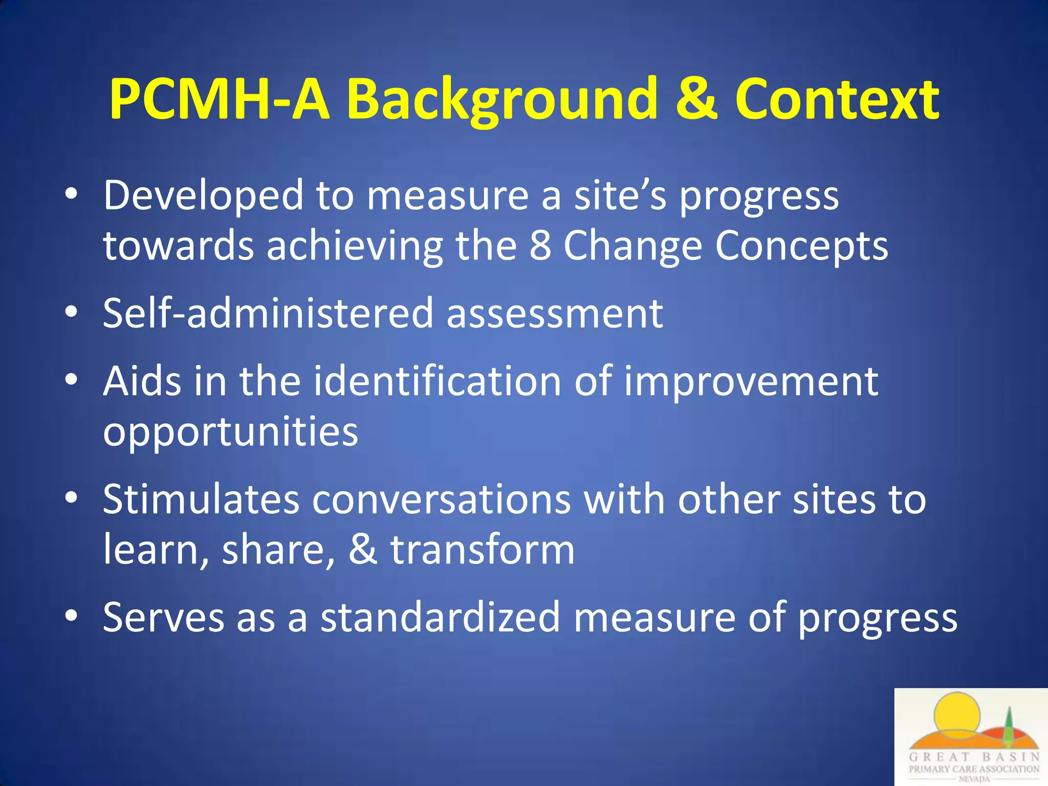 PCMH-A Background & Context
• Developed to measure a site’s progress
  towards achieving the 8 Change Concepts
• Self-administered assessment
• Aids in the identification of improvement
  opportunities
• Stimulates conversations with other sites to
  learn, share, & transform
• Serves as a standardized measure of progress
 