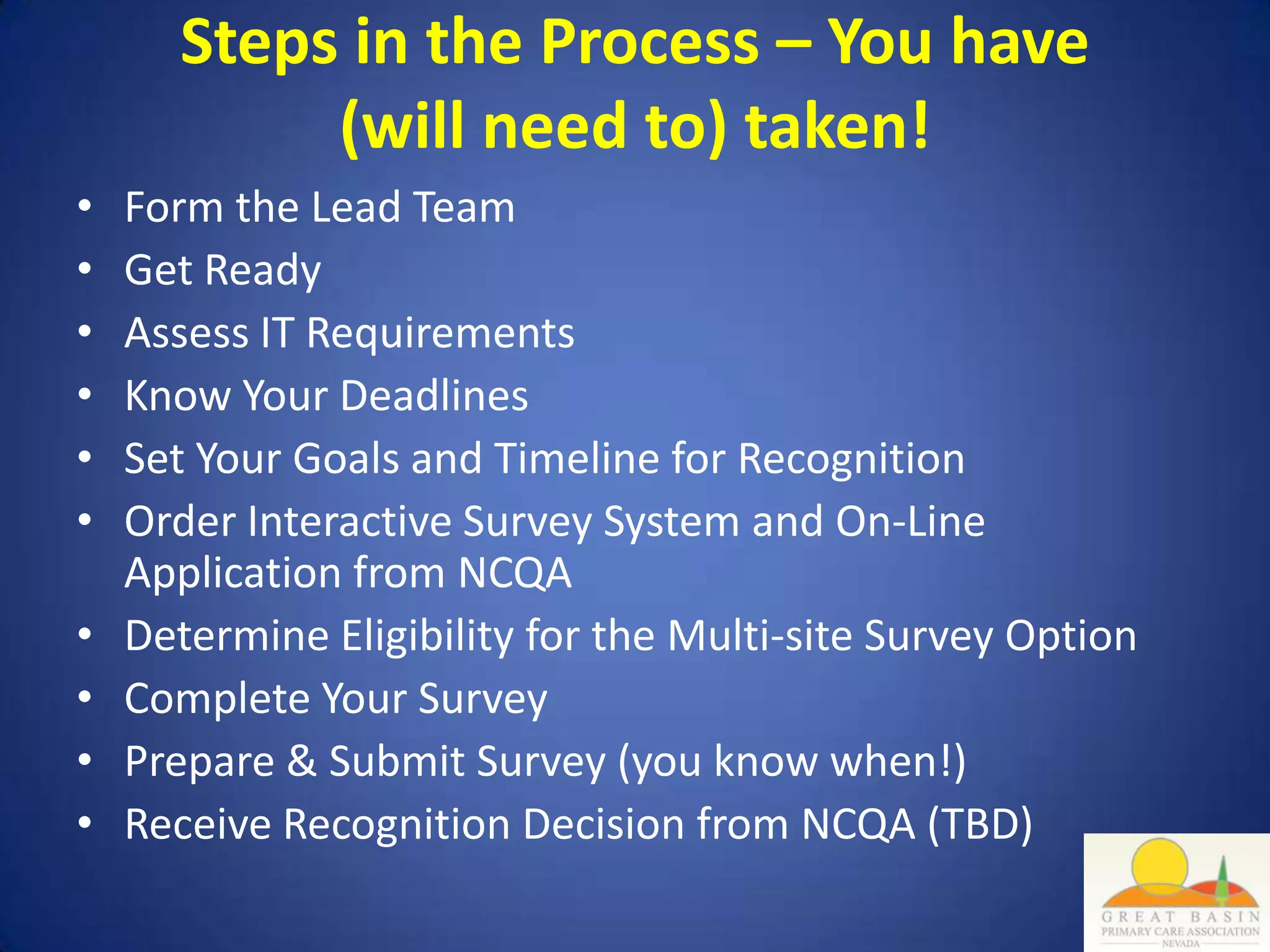 Steps in the Process – You have
            (will need to) taken!
•   Form the Lead Team
•   Get Ready
•   Assess IT Requirements
•   Know Your Deadlines
•   Set Your Goals and Timeline for Recognition
•   Order Interactive Survey System and On-Line
    Application from NCQA
•   Determine Eligibility for the Multi-site Survey Option
•   Complete Your Survey
•   Prepare & Submit Survey (you know when!)
•   Receive Recognition Decision from NCQA (TBD)
 