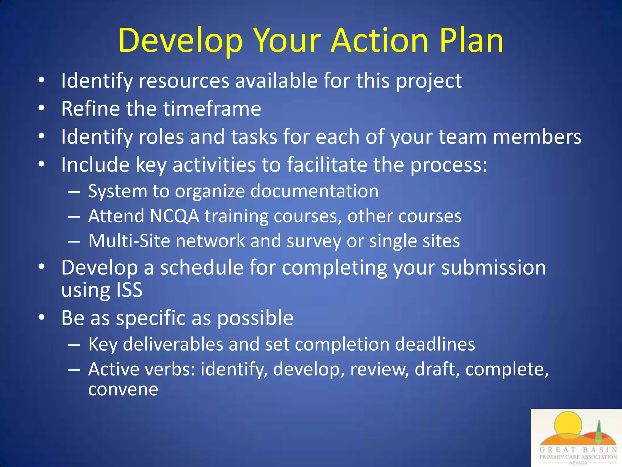 Develop Your Action Plan
•   Identify resources available for this project
•   Refine the timeframe
•   Identify roles and tasks for each of your team members
•   Include key activities to facilitate the process:
    – System to organize documentation
    – Attend NCQA training courses, other courses
    – Multi-Site network and survey or single sites
• Develop a schedule for completing your submission
  using ISS
• Be as specific as possible
    – Key deliverables and set completion deadlines
    – Active verbs: identify, develop, review, draft, complete,
      convene
 