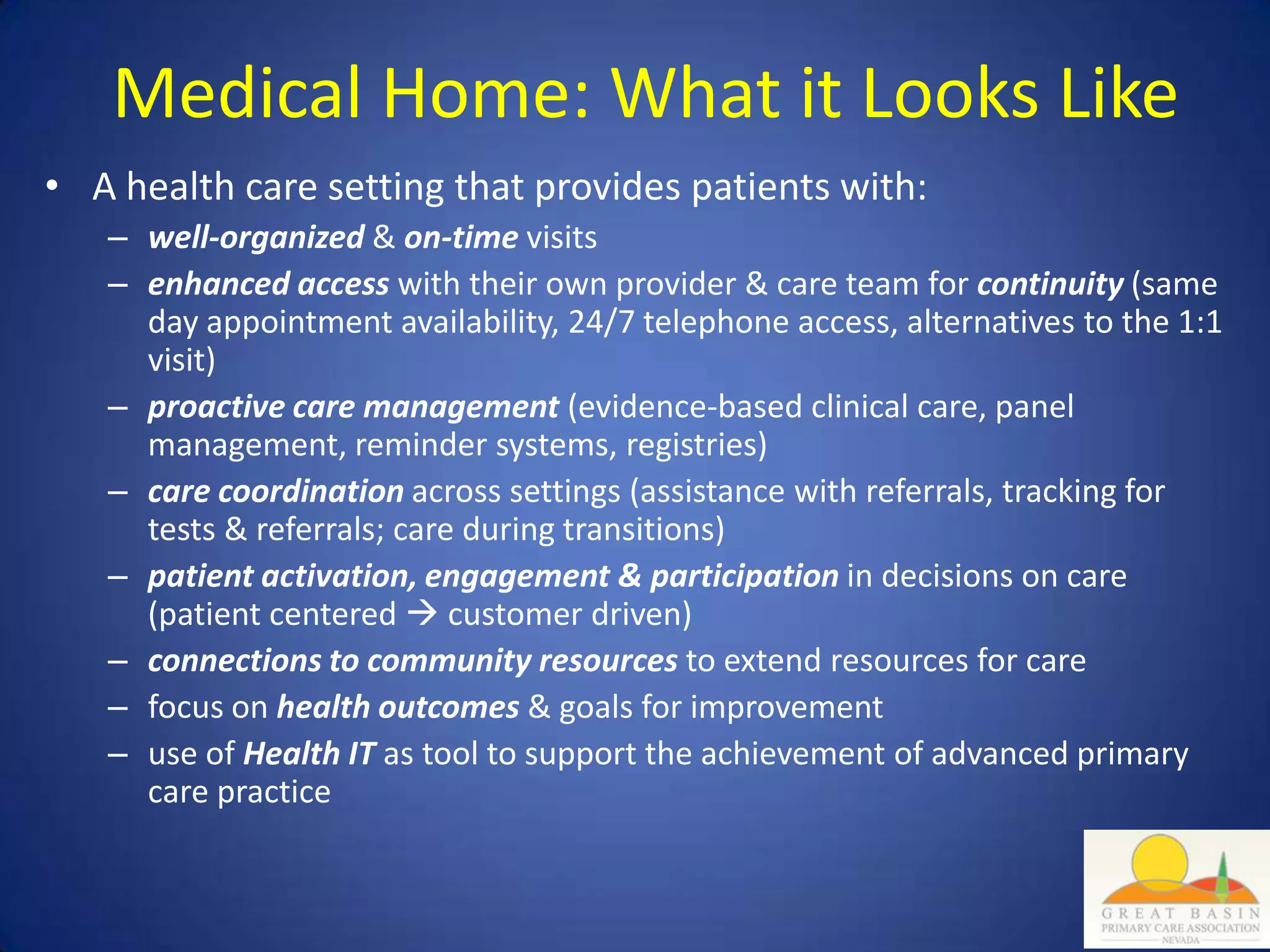 Medical Home: What it Looks Like
• A health care setting that provides patients with:
   – well-organized & on-time visits
   – enhanced access with their own provider & care team for continuity (same
     day appointment availability, 24/7 telephone access, alternatives to the 1:1
     visit)
   – proactive care management (evidence-based clinical care, panel
     management, reminder systems, registries)
   – care coordination across settings (assistance with referrals, tracking for
     tests & referrals; care during transitions)
   – patient activation, engagement & participation in decisions on care
     (patient centered  customer driven)
   – connections to community resources to extend resources for care
   – focus on health outcomes & goals for improvement
   – use of Health IT as tool to support the achievement of advanced primary
     care practice
 
