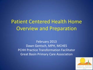 Patient Centered Health Home
  Overview and Preparation

              February 2013
      Dawn Gentsch, MPH, MCHES
  PCHH Practice Transformation Facilitator
   Great Basin Primary Care Association
 