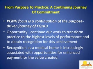 From Purpose To Practice: A Continuing Journey
              Of Commitment

• PCMH focus is a continuation of the purpose-
  driven journey of FQHCs
• Opportunity: continue our work to transform
  practice to the highest levels of performance and
  to obtain recognition for this achievement
• Recognition as a medical home is increasingly
  associated with opportunities for enhanced
  payment for the value created.
 