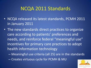 NCQA 2011 Standards
• NCQA released its latest standards, PCMH 2011
  in January 2011
• The new standards direct practices to organize
  care according to patients’ preferences and
  needs, and reinforce federal “meaningful use”
  incentives for primary care practices to adopt
  health information technology
  – Meaningful use criteria (all 25) are in the standards
  – Creates virtuous cycle for PCMH & MU
 
