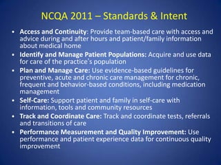 NCQA 2011 – Standards & Intent
• Access and Continuity: Provide team-based care with access and
    advice during and after hours and patient/family information
    about medical home
•   Identify and Manage Patient Populations: Acquire and use data
    for care of the practice’s population
•   Plan and Manage Care: Use evidence-based guidelines for
    preventive, acute and chronic care management for chronic,
    frequent and behavior-based conditions, including medication
    management
•   Self-Care: Support patient and family in self-care with
    information, tools and community resources
•   Track and Coordinate Care: Track and coordinate tests, referrals
    and transitions of care
•   Performance Measurement and Quality Improvement: Use
    performance and patient experience data for continuous quality
    improvement
 