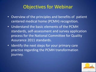 Objectives for Webinar
• Overview of the principles and benefits of patient
  centered medical home (PCMH) recognition.
• Understand the basic elements of the PCMH
  standards, self-assessment and survey application
  process for the National Committee for Quality
  Assurance 2011 standards.
• Identify the next steps for your primary care
  practice regarding the PCMH transformation
  journey.
 