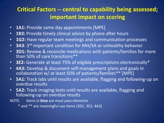 Critical Factors -- central to capability being assessed;
                  important impact on scoring
•   1A1: Provide same day appointments [MPE]
•   1B3: Provide timely clinical advice by phone after hours
•   1G2: Have regular team meetings and communication processes
•   3A3: 3rd important condition for MH/SA or unhealthy behavior
•   3D1: Review & reconcile medications with patients/families for more
    than 50% of care transitions**
•   3E2: Generate at least 75% of eligible prescriptions electronically*
•   4A3: Develop & document self-management plans and goals in
    collaboration w/ at least 50% of patients/families** [MPE]
•   5A1: Track labs until results are available, flagging and following-up on
    overdue results
•   5A2: Track imaging tests until results are available, flagging and
    following-up on overdue results
NOTE: items in blue are must pass elements
   * and ** are meaningful use items (3D1, 3E2, 4A3)
 