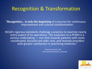 Recognition & Transformation

“Recognition… is only the beginning of a journey for continuous
           improvement and cultural transformation.

NCQA’s rigorous standards challenge a practice to examine nearly
   every aspect of its operations. The evolution to a PCMH is a
   serious undertaking — one that rewards patients with more
   coordinated, focused and safer care, and rewards providers
          with greater satisfaction in practicing medicine.”
                              - Marjie Harbrecht, MD
                             CEO, HealthTeamWorks, Colorado
 