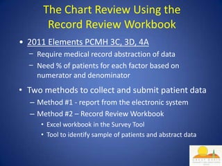 The Chart Review Using the
       Record Review Workbook
• 2011 Elements PCMH 3C, 3D, 4A
  − Require medical record abstraction of data
  − Need % of patients for each factor based on
    numerator and denominator
• Two methods to collect and submit patient data
  – Method #1 - report from the electronic system
  – Method #2 – Record Review Workbook
     • Excel workbook in the Survey Tool
     • Tool to identify sample of patients and abstract data
 