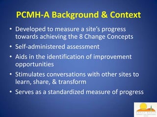 PCMH-A Background & Context
• Developed to measure a site’s progress
  towards achieving the 8 Change Concepts
• Self-administered assessment
• Aids in the identification of improvement
  opportunities
• Stimulates conversations with other sites to
  learn, share, & transform
• Serves as a standardized measure of progress
 