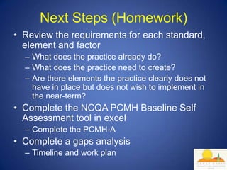 Next Steps (Homework)
• Review the requirements for each standard,
  element and factor
  – What does the practice already do?
  – What does the practice need to create?
  – Are there elements the practice clearly does not
    have in place but does not wish to implement in
    the near-term?
• Complete the NCQA PCMH Baseline Self
  Assessment tool in excel
  – Complete the PCMH-A
• Complete a gaps analysis
  – Timeline and work plan
 
