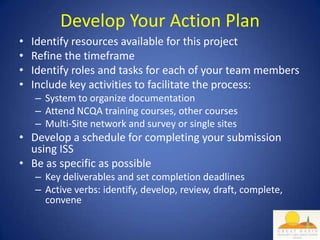 Develop Your Action Plan
•   Identify resources available for this project
•   Refine the timeframe
•   Identify roles and tasks for each of your team members
•   Include key activities to facilitate the process:
    – System to organize documentation
    – Attend NCQA training courses, other courses
    – Multi-Site network and survey or single sites
• Develop a schedule for completing your submission
  using ISS
• Be as specific as possible
    – Key deliverables and set completion deadlines
    – Active verbs: identify, develop, review, draft, complete,
      convene
 