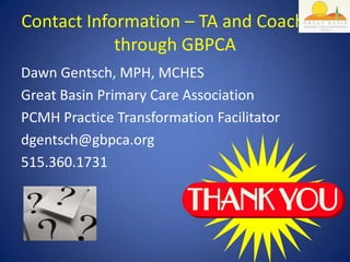 Contact Information – TA and Coaching
            through GBPCA
Dawn Gentsch, MPH, MCHES
Great Basin Primary Care Association
PCMH Practice Transformation Facilitator
dgentsch@gbpca.org
515.360.1731
 