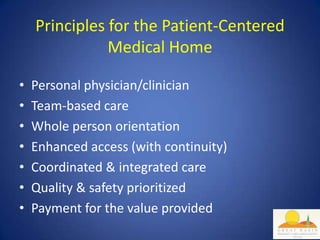 Principles for the Patient-Centered
               Medical Home

•   Personal physician/clinician
•   Team-based care
•   Whole person orientation
•   Enhanced access (with continuity)
•   Coordinated & integrated care
•   Quality & safety prioritized
•   Payment for the value provided
 