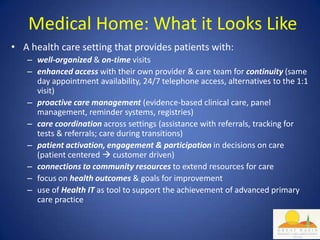 Medical Home: What it Looks Like
• A health care setting that provides patients with:
   – well-organized & on-time visits
   – enhanced access with their own provider & care team for continuity (same
     day appointment availability, 24/7 telephone access, alternatives to the 1:1
     visit)
   – proactive care management (evidence-based clinical care, panel
     management, reminder systems, registries)
   – care coordination across settings (assistance with referrals, tracking for
     tests & referrals; care during transitions)
   – patient activation, engagement & participation in decisions on care
     (patient centered  customer driven)
   – connections to community resources to extend resources for care
   – focus on health outcomes & goals for improvement
   – use of Health IT as tool to support the achievement of advanced primary
     care practice
 