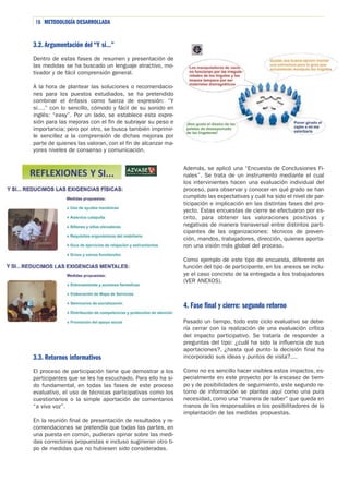 16 METODOLOGÍA DESARROLLADA

3.2. Argumentación del “Y si…”
Dentro de estas fases de resumen y presentación de
las medidas se ha buscado un lenguaje atractivo, motivador y de fácil comprensión general.
A la hora de plantear las soluciones o recomendaciones para los puestos estudiados, se ha pretendido
combinar el énfasis como fuerza de expresión: “Y
si….” con lo sencillo, cómodo y fácil de su sonido en
inglés: “easy”. Por un lado, se establece esta expresión para las mejoras con el fin de subrayar su peso e
importancia; pero por otro, se busca también imprimirle sencillez a la comprensión de dichas mejoras por
parte de quienes las valoran, con el fin de alcanzar mayores niveles de consenso y comunicación.
Además, se aplicó una “Encuesta de Conclusiones Finales”. Se trata de un instrumento mediante el cual
los intervinientes hacen una evaluación individual del
proceso, para observar y conocer en qué grado se han
cumplido las expectativas y cuál ha sido el nivel de participación e implicación en las distintas fases del proyecto. Estas encuestas de cierre se efectuaron por escrito, para obtener las valoraciones positivas y
negativas de manera transversal entre distintos participantes de las organizaciones: técnicos de prevención, mandos, trabajadores, dirección, quienes aportaron una visión más global del proceso.
Como ejemplo de este tipo de encuesta, diferente en
función del tipo de participante, en los anexos se incluye el caso concreto de la entregada a los trabajadores
(VER ANEXOS).

4. Fase final y cierre: segundo retorno

3.3. Retornos informativos
El proceso de participación tiene que demostrar a los
participantes que se les ha escuchado. Para ello ha sido fundamental, en todas las fases de este proceso
evaluativo, el uso de técnicas participativas como los
cuestionarios o la simple aportación de comentarios
“a viva voz”.
En la reunión final de presentación de resultados y recomendaciones se pretendía que todas las partes, en
una puesta en común, pudieran opinar sobre las medidas correctoras propuestas e incluso sugirieran otro tipo de medidas que no hubiesen sido consideradas.

Pasado un tiempo, todo este ciclo evaluativo se debería cerrar con la realización de una evaluación crítica
del impacto participativo. Se trataría de responder a
preguntas del tipo: ¿cuál ha sido la influencia de sus
aportaciones?, ¿hasta qué punto la decisión final ha
incorporado sus ideas y puntos de vista?....
Como no es sencillo hacer visibles estos impactos, especialmente en este proyecto por la escasez de tiempo y de posibilidades de seguimiento, este segundo retorno de información se plantea aquí como una pura
necesidad, como una “manera de saber” que queda en
manos de los responsables o los posibilitadores de la
implantación de las medidas propuestas.

 