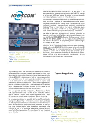 20 QUIÉN ES QUIÉN EN ESTE PROYECTO

Ingeniería y Gestión de la Construcción S.A. (IGESCON ,S.A.)
es una empresa constructora nacida en el año 2002, gracias
a la voluntad del Grupo Isastur de actuar en un campo cada
vez más amplio de creación de infraestructuras.
Actualmente, la compañía opera en los sectores de construcción, industrial y energía, en los cuales realiza desde ampliaciones y mantenimientos, hasta obras completas (con desarrollo de ingeniería y elaboración del proyecto), incluidos los
trabajos “llave en mano”; todo ello bajo la política del grupo
ISASTUR en cuanto a orientación al cliente, calidad, seguridad, medio ambiente y responsabilidad social corporativa.
La labor de IGESCON se rige por un Sistema Integrado de
Gestión certificado por AENOR en Gestión de la Calidad (norma UNE-EN ISO 9001:2000), Gestión Medioambiental (norma
UNE-EN ISO 14001:2004) y la correspondiente certificación
del Sistema de Gestión de Seguridad y Salud Laboral, según
la OHSAS 18.001:2007.

Dirección: Polígono de Silvota, parcela 63, 33192
Llanera, Asturias
Teléfonos: 985.33.48.88
Página Web: www.igescon.com
Email: igescon@grupoisastur.com

Miembro de la Confederación Asturiana de la Construcción,
desde febrero de 2010 IGESCON forma parte también de AEI
CONTRACT, grupo de empresas asturianas destacadas cada
una en su sector, con un interés común por la calidad, la innovación y el equipamiento exclusivo en la edificación de servicios, no sólo en el ámbito nacional, sino además con una
clara apuesta por el mercado internacional.

ThyssenKrupp Norte S.A. se dedica a la fabricación de escaleras mecánicas y pasillos rodantes. Pertenece al Grupo ThyssenKrupp AG, corporación internacional de origen alemán con
más de 200.000 trabajadores en todo el mundo, especializada en la elaboración de aceros, aceros inoxidables, aluminios
y en la fabricación de componentes y bienes de equipo para
automoción, elevación o servicios. Dentro de ese gigante productivo, ThyssenKrupp Norte S.A. se integra en la unidad operativa ThyssenKrupp Elevator (ES/PBB), de fabricación de escaleras y pasarelas de embarque para aviones.
Con una plantilla de 383 empleados, ThyssenKrupp Norte
S.A. exporta entre el 40% y el 60% de sus productos fabricados en Asturias a países como Brasil, Argentina, EEUU, Canadá, Sudáfrica, Turquía, Moscú, Emiratos Árabes y Francia.
La empresa cuenta con el respaldo del Centro Mundial de Investigación, Desarrollo e Innovación, ubicado Gijón, centrado
en la búsqueda constante de soluciones radicalmente innovadoras a nivel mundial en el transporte horizontal de pasajeros. Este esfuerzo ya ha dado excelentes resultados. Una
muestra de ello es el pasillo de aceleración variable denominado TurboTrack, gestado en ThyssenKrupp Norte e instalado
Dirección: Pol. Ind. La Pereda s/n ,33682,
ya en Toronto.
Mieres, Asturias.
Teléfonos: 985.44.68.04
Página Web: www.thyssenkrupp-elevator-espbb.com
Email: thyssenkrupp.tknorte@thyssenkrupp.com

 