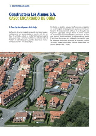 38 CONSTRUCTORA LOS ÁLAMOS

Constructora Los Álamos S.A.
CASO: ENCARGADO DE OBRA
1. Descripción del puesto de trabajo
La función de un encargado se puede comparar esquemáticamente con la que realiza un puente: unir dos orillas. De un lado, estaría la “orilla” de la jefatura de la
obra, que dirige y orienta las labores; del otro lado, la
“orilla” de los trabajadores, con las órdenes e instrucciones que éstos han de cumplir.

Por tanto, se podrían agrupar las funciones principales
de un encargado en dos grandes grupos: por una parte servir de enlace entre la jefatura de la obra y los trabajadores y por otra, trabajar desde el primer escalón
de numerosas responsabilidades: prevención de riesgos, calidad, medioambiente, cumplimiento de plazos
y reducción de costes, etc. para ejecutar diversos tipos
de obras de edificación: edificios de viviendas, urbanizaciones, naves industriales, centros comerciales, colegios, residencias, y otras.

 