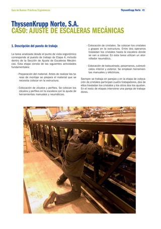 Guía de Buenas Prácticas Ergonómicas

ThyssenKrupp Norte 49

ThyssenKrupp Norte, S.A.
CASO: AJUSTE DE ESCALERAS MECÁNICAS
1. Descripción del puesto de trabajo
La tarea analizada desde el punto de vista ergonómico
corresponde al puesto de trabajo de Etapa 4, incluido
dentro de la Sección de Ajuste de Escaleras Mecánicas. Esta etapa consta de las siguientes actividades
fundamentales:
- Preparación del material. Antes de realizar las tareas de montaje se prepara el material que se
necesita colocar en la estructura.
- Colocación de zócalos y perfiles. Se colocan los
zócalos y perfiles en la escalera con la ayuda de
herramientas manuales y neumáticas.

- Colocación de cristales. Se colocan los cristales
y grapas en la estructura. Entre dos operarios
trasladan los cristales hasta la escalera donde
se van a colocar. En esta tarea utilizan un atornillador neumático.
- Colocación de balaustrada, pasamanos, cubrezócalos interior y exterior. Se emplean herramientas manuales y eléctricas.
Siempre se trabaja en parejas y en la etapa de colocación de cristales participan cuatro trabajadores, dos de
ellos trasladan los cristales y los otros dos los ajustan.
En el resto de etapas interviene una pareja de trabajadores.

 