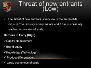 • The threat of new entrants is very low in the automobile
industry. The industry is very mature and it has successfully
reached economies of scale.
Barriers to Entry (High)
Capital Requirement
Brand equity
Knowledge (Technology)
 Product differentiation.
 Large economies of scale
Threat of new entrants
(Low)
 