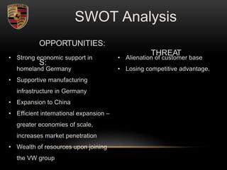 OPPORTUNITIES:
THREAT
S:
SWOT Analysis
• Strong economic support in
homeland Germany
• Supportive manufacturing
infrastructure in Germany
• Expansion to China
• Efficient international expansion –
greater economies of scale,
increases market penetration
• Wealth of resources upon joining
the VW group
• Alienation of customer base
• Losing competitive advantage.
 