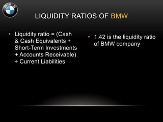 LIQUIDITY RATIOS OF BMW
• Liquidity ratio = (Cash
& Cash Equivalents +
Short-Term Investments
+ Accounts Receivable)
÷ Current Liabilities
• 1.42 is the liquidity ratio
of BMW company
 