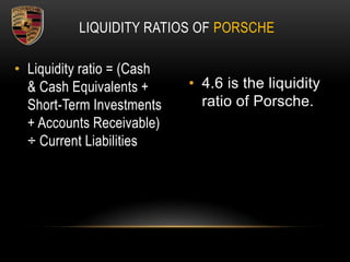 LIQUIDITY RATIOS OF PORSCHE
• Liquidity ratio = (Cash
& Cash Equivalents +
Short-Term Investments
+ Accounts Receivable)
÷ Current Liabilities
• 4.6 is the liquidity
ratio of Porsche.
 