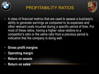 PROFITABILITY RATIOS
• A class of financial metrics that are used to assess a business's
ability to generate earnings as compared to its expenses and
other relevant costs incurred during a specific period of time. For
most of these ratios, having a higher value relative to a
competitor's ratio or the same ratio from a previous period is
indicative that the company is doing well.
• Gross profit margins
• Operating margin
• Return on assets
• Return on sales
 