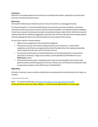 2
Conclusion
Optional;if notreadilyapparent fromwhatyou’ve alreadywrittenabove,especiallyinyourExecutive
Summary,thenbrieflypresentithere.
References
(Forreportsrelatedtocase studydiscussionsinclass,thissectionisusually notnecessary).
For research projects,itis recommendedthatyousource businessjournals,periodicals,andtextual
referencesaswell asanyonline research. BusinessSourcesCompleteisanexcellentelectronicdatabase
to start your researchonmost businesstopics.Asyoudelveintoyour topicfurther,feel free toconsulta
reference librarian for additional suggestions.Alsonote if the reference librarianshave alreadycreateda
research webpageforhowto do researchprojectsonvarioustopicsforthiscourse.
For yourcase reportor researchproject:
• Make sure yousupportyour ideaswith factsandfigures.
• Please tryto useyourown wordsand ideas basedon yourresearch(i.e.,quote and/or
paraphrase,andreframe yourargumentationwhenfeasible) ratherthan copying and pasting
other’swordsfromthe case itself,orfromthe internet.
• You shoulduse APA style (oramodifiedAPA style;see the Note below) forin-linecitations,
footnotesorendnotes,image source citations,andanalphabeticalCITATION LISTinyour
Referencessection.
• Alternatively,choose apeer-reviewedjournal inyourbusinessdiscipline anduse theirstyle
guide forauthorssubmittingpapersforreview inthatjournal.Forthe businessdisciplines,these
are generallyvariationsonthe APA format (“modifiedAPA”).
Appendices
All charts,financials,visuals,andotherrelateditemscanbe placedhere andreferencedinthe report,as
needed.
====================
Note: For detailsonAPA style,see https://owl.english.purdue.edu/owl/section/2/10/
Format preferred: Font:Arial,10pt.;Margins: 1 inchall around;Page Numbers:oneverypage
 