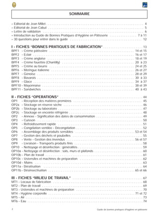 SOMMAIRE

–   Editorial de Jean Millet . . . . . . . . . . . . . . . . . . . . . . . . . . . . . . . . . . . . . . . . . . . . . . . . . . . . . . 4
–   Editorial de Jean Cabut . . . . . . . . . . . . . . . . . . . . . . . . . . . . . . . . . . . . . . . . . . . . . . . . . . . . . 5
–   Lettre de validation . . . . . . . . . . . . . . . . . . . . . . . . . . . . . . . . . . . . . . . . . . . . . . . . . . . . . . . . 6
–   Introduction au Guide de Bonnes Pratiques d’Hygiène en Pâtisserie . . . . . . . . . . . . . . . 7 à 11
–   30 questions pour entrer dans le guide . . . . . . . . . . . . . . . . . . . . . . . . . . . . . . . . . . . . . . . . 12

I - FICHES “BONNES PRATIQUES DE FABRICATION” . . . . . . . . . . . . . . . . . . . . . . 13
BPF1 -         Crème pâtissière . . . . . . . . . . . . . . . . . . . . . . . . . . . . . . . . . . . . . . . . . . . . . . .            14 et 15
BPF2 -         Eclair . . . . . . . . . . . . . . . . . . . . . . . . . . . . . . . . . . . . . . . . . . . . . . . . . . . . . . . .    16 et 17
BPF3 -         Crème anglaise . . . . . . . . . . . . . . . . . . . . . . . . . . . . . . . . . . . . . . . . . . . . . . . .            18 et 19
BPF4 -         Crème fouettée (Chantilly) . . . . . . . . . . . . . . . . . . . . . . . . . . . . . . . . . . . . . . . .                20 à 23
BPF5 -         Crème au beurre . . . . . . . . . . . . . . . . . . . . . . . . . . . . . . . . . . . . . . . . . . . . . . .             24 et 25
BPF6 -         Meringue italienne . . . . . . . . . . . . . . . . . . . . . . . . . . . . . . . . . . . . . . . . . . . . . .            26 et 27
BPF7 -         Génoise . . . . . . . . . . . . . . . . . . . . . . . . . . . . . . . . . . . . . . . . . . . . . . . . . . . . . .       28 et 29
BPF8 -         Bavarois . . . . . . . . . . . . . . . . . . . . . . . . . . . . . . . . . . . . . . . . . . . . . . . . . . . . . .      30 à 33
BPF9 -         Glace . . . . . . . . . . . . . . . . . . . . . . . . . . . . . . . . . . . . . . . . . . . . . . . . . . . . . . . .     34 à 37
BPF10 -        Mayonnaise . . . . . . . . . . . . . . . . . . . . . . . . . . . . . . . . . . . . . . . . . . . . . . . . . . .          38 et 39
BPF11 -        Sandwiches . . . . . . . . . . . . . . . . . . . . . . . . . . . . . . . . . . . . . . . . . . . . . . . . . . .          40 à 43

II - FICHES “OPERATIONS” . . . . . . . . . . . . . . . . . . . . . . . . . . . . . . . . . . . . . . . . . . . . . . 44
OP1 - Réception des matières premières . . . . . . . . . . . . . . . . . . . . . . . . . . . . . . . . . . . . . . 45
OP2a - Stockage en réserve sèche . . . . . . . . . . . . . . . . . . . . . . . . . . . . . . . . . . . . . . . . . . . . 46
OP2b - Stockage au laboratoire . . . . . . . . . . . . . . . . . . . . . . . . . . . . . . . . . . . . . . . . . . . . . . . 47
OP2c - Stockage en enceinte réfrigérée . . . . . . . . . . . . . . . . . . . . . . . . . . . . . . . . . . . . . . . . . 48
OP2 - Annexe - Signification des dates de consommation . . . . . . . . . . . . . . . . . . . . . . . . . . 49
OP3 - Cuisson . . . . . . . . . . . . . . . . . . . . . . . . . . . . . . . . . . . . . . . . . . . . . . . . . . . . . . . . . . . 50
OP4 - Refroidissement rapide . . . . . . . . . . . . . . . . . . . . . . . . . . . . . . . . . . . . . . . . . . . . . . . 51
OP5 - Congélation ventilée - Décongélation . . . . . . . . . . . . . . . . . . . . . . . . . . . . . . . . . . . . . 52
OP6 - Assemblage des produits sensibles . . . . . . . . . . . . . . . . . . . . . . . . . . . . . . . . . 53 et 54
OP7 - Gestion des déchets et poubelles . . . . . . . . . . . . . . . . . . . . . . . . . . . . . . . . . . . . . . . 55
OP8 - Vente - Gestion des invendus . . . . . . . . . . . . . . . . . . . . . . . . . . . . . . . . . . . . . . 56 et 57
OP9 - Livraison - Transports produits finis . . . . . . . . . . . . . . . . . . . . . . . . . . . . . . . . . . . . . . 58
OP10 - Nettoyage et désinfection : généralités . . . . . . . . . . . . . . . . . . . . . . . . . . . . . . . . . . . . 59
OP10a - Nettoyage et désinfection : sols, murs et plafonds . . . . . . . . . . . . . . . . . . . . . . . . . . . 60
OP10b - Plan de travail . . . . . . . . . . . . . . . . . . . . . . . . . . . . . . . . . . . . . . . . . . . . . . . . . . . . . . 61
OP10c - Ustensiles et machines de préparation . . . . . . . . . . . . . . . . . . . . . . . . . . . . . . . . . . . 62
OP10d - Mains . . . . . . . . . . . . . . . . . . . . . . . . . . . . . . . . . . . . . . . . . . . . . . . . . . . . . . . . . . . . 63
OP11a - Dératisation . . . . . . . . . . . . . . . . . . . . . . . . . . . . . . . . . . . . . . . . . . . . . . . . . . . . . . . 64
OP11b - Désinsectisation . . . . . . . . . . . . . . . . . . . . . . . . . . . . . . . . . . . . . . . . . . . . . . . . 65 et 66

III - FICHES “MILIEU DE TRAVAIL” . . . . . . . . . . . . . . . . . . . . . . . . . . . . . . . . . . . . . . . 67
MT1     -   Locaux de fabrication . . . . . . . . . . . . . . . . . . . . . . . . . . . . . . . . . . . . . . . . . . . . . . . . . .               68
MT2     -   Plan de travail . . . . . . . . . . . . . . . . . . . . . . . . . . . . . . . . . . . . . . . . . . . . . . . . . . . . . . . .         69
MT3     -   Ustensiles et machines de préparation . . . . . . . . . . . . . . . . . . . . . . . . . . . . . . . . . . . . .                         70
MT4     -   Hygiène corporelle . . . . . . . . . . . . . . . . . . . . . . . . . . . . . . . . . . . . . . . . . . . . . . . . 71 et                72
MT5     -   Air . . . . . . . . . . . . . . . . . . . . . . . . . . . . . . . . . . . . . . . . . . . . . . . . . . . . . . . . . . . . . . . . .   73
MT6     -   Eau . . . . . . . . . . . . . . . . . . . . . . . . . . . . . . . . . . . . . . . . . . . . . . . . . . . . . . . . . . . . . . . .     74

2                                                                                              Guide de bonnes pratiques d’hygiène en pâtisserie
 