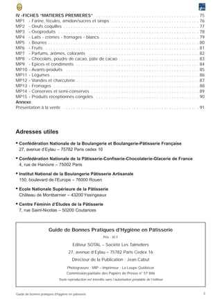 IV -FICHES “MATIERES PREMIERES” . . . . . . . . . . . . . . . . . . . . . . . . . . . . . . . . . . . . . . . . .                        75
MP1 - Farine, fécules, amidon/sucres et sirops . . . . . . . . . . . . . . . . . . . . . . . . . . . . . . . . . . .                     76
MP2 - Oeufs coquilles . . . . . . . . . . . . . . . . . . . . . . . . . . . . . . . . . . . . . . . . . . . . . . . . . . . . . .        77
MP3 - Ovoproduits . . . . . . . . . . . . . . . . . . . . . . . . . . . . . . . . . . . . . . . . . . . . . . . . . . . . . . . .        78
MP4 - Laits - crèmes - fromages - blancs . . . . . . . . . . . . . . . . . . . . . . . . . . . . . . . . . . . . . . .                   79
MP5 - Beurres . . . . . . . . . . . . . . . . . . . . . . . . . . . . . . . . . . . . . . . . . . . . . . . . . . . . . . . . . . . .    80
MP6 - Fruits . . . . . . . . . . . . . . . . . . . . . . . . . . . . . . . . . . . . . . . . . . . . . . . . . . . . . . . . . . . . .   81
MP7 - Parfums, arômes, colorants . . . . . . . . . . . . . . . . . . . . . . . . . . . . . . . . . . . . . . . . . . . .                 82
MP8 - Chocolats, poudre de cacao, pâte de cacao . . . . . . . . . . . . . . . . . . . . . . . . . . . . . . . .                          83
MP9 - Epices et condiments . . . . . . . . . . . . . . . . . . . . . . . . . . . . . . . . . . . . . . . . . . . . . . . . .             84
MP10 - Avants-produits . . . . . . . . . . . . . . . . . . . . . . . . . . . . . . . . . . . . . . . . . . . . . . . . . . . . .         85
MP11 - Légumes . . . . . . . . . . . . . . . . . . . . . . . . . . . . . . . . . . . . . . . . . . . . . . . . . . . . . . . . . . .     86
MP12 - Viandes et charcuterie . . . . . . . . . . . . . . . . . . . . . . . . . . . . . . . . . . . . . . . . . . . . . . . . .          87
MP13 - Fromages . . . . . . . . . . . . . . . . . . . . . . . . . . . . . . . . . . . . . . . . . . . . . . . . . . . . . . . . . .      88
MP14 - Conserves et semi-conserves . . . . . . . . . . . . . . . . . . . . . . . . . . . . . . . . . . . . . . . . . . .                 89
MP15 - Produits réceptionnés congelés . . . . . . . . . . . . . . . . . . . . . . . . . . . . . . . . . . . . . . . . .                  90
Annexe
Présentation à la vente . . . . . . . . . . . . . . . . . . . . . . . . . . . . . . . . . . . . . . . . . . . . . . . . . . . . . .      91




Adresses utiles
• Confédération Nationale de la Boulangerie et Boulangerie-Pâtisserie Française
  27, avenue d’Eylau – 75782 Paris cedex 16

• Confédération Nationale de la Pâtisserie-Confiserie-Chocolaterie-Glacerie de France
  4, rue de Hanovre – 75002 Paris

• Institut National de la Boulangerie Pâtisserie Artisanale
  150, boulevard de l’Europe – 76000 Rouen

• Ecole Nationale Supérieure de la Pâtisserie
  Château de Montbarnier – 43200 Yssingeaux

• Centre Féminin d’Etudes de la Pâtisserie
  7, rue Saint-Nicolas – 50200 Coutances



                        Guide de Bonnes Pratiques d’Hygiène en Pâtisserie
                                                                Prix : 30 F

                                         Editeur SOTAL – Société Les Talmeliers
                                      27, avenue d’Eylau – 75782 Paris Cedex 16
                                         Directeur de la Publication : Jean Cabut
                                     Photogravure : MIP – Imprimeur : La Loupe Québécor
                                     Commission paritaire des Papiers de Presse n° 57 846
                               Toute reproduction est interdite sans l’autorisation préalable de l’éditeur



Guide de bonnes pratiques d’hygiène en pâtisserie                                                                                         3
 