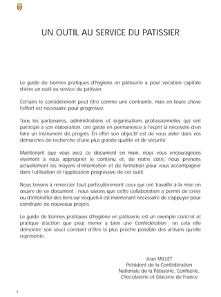 UN OUTIL AU SERVICE DU PATISSIER




    Le guide de bonnes pratiques d’hygiène en pâtisserie a pour vocation capitale
    d’être un outil au service du pâtissier.

    Certains le considéreront peut être comme une contrainte, mais en toute chose
    l’effort est nécessaire pour progresser.

    Tous les partenaires, administrations et organisations professionnelles qui ont
    participé à son élaboration, ont gardé en permanence à l’esprit la nécessité d’en
    faire un instrument de progrès. En effet son objectif est de vous aider dans vos
    démarches de recherche d’une plus grande qualité et de sécurité.

    Maintenant que vous avez ce document en main, nous vous encourageons
    vivement à vous approprier le contenu et, de notre côté, nous prenons
    actuellement les moyens d’information et de formation pour vous accompagner
    dans l’utilisation et l’application progressive de cet outil.

    Nous tenons à remercier tout particulièrement ceux qui ont travaillé à la mise en
    œuvre de ce document ; nous savons que cette collaboration a permis de créer
    ou d’intensifier des liens sur lesquels il est maintenant nécessaire de s’appuyer pour
    construire de nouveaux projets.

    Le guide de bonnes pratiques d’hygiène en pâtisserie est un exemple concret et
    pratique d’action que peut mener à bien une Confédération ; en cela elle
    démontre son souci constant d’être la plus proche possible des artisans qu’elle
    représente.



                                                              Jean MILLET
                                                     Président de la Confédération
                                                  Nationale de la Pâtisserie, Confiserie,
                                                   Chocolaterie et Glacerie de France

4
 