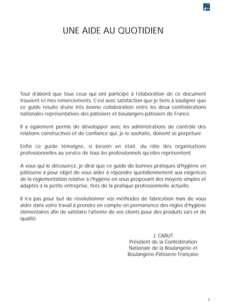 UNE AIDE AU QUOTIDIEN




Tout d’abord que tous ceux qui ont participé à l’élaboration de ce document
trouvent ici mes remerciements. C’est avec satisfaction que je tiens à souligner que
ce guide résulte d’une très bonne collaboration entre les deux confédérations
nationales représentatives des pâtissiers et boulangers-pâtissiers de France.

Il a également permis de développer avec les administrations de contrôle des
relations constructives et de confiance qui, je le souhaite, doivent se perpétuer.

Enfin ce guide témoigne, si besoin en était, du rôle des organisations
professionnelles au service de tous les professionnels qu’elles représentent.

A vous qui le découvrez, je dirai que ce guide de bonnes pratiques d’hygiène en
pâtisserie a pour objet de vous aider à répondre quotidiennement aux exigences
de la réglementation relative à l’hygiène en vous proposant des moyens simples et
adaptés à la petite entreprise, tirés de la pratique professionnelle actuelle.

Il n’a pas pour but de révolutionner vos méthodes de fabrication mais de vous
aider dans votre travail à prendre en compte en permanence des règles d’hygiène
élémentaires afin de satisfaire l’attente de vos clients pour des produits sûrs et de
qualité.


                                                            J. CABUT
                                                  Président de la Confédération
                                                 Nationale de la Boulangerie et
                                                 Boulangerie-Pâtisserie Française




                                                                                        5
 